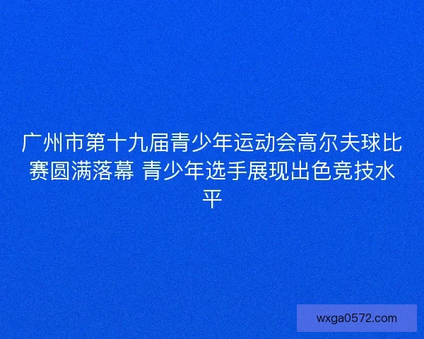 广州市第十九届青少年运动会高尔夫球比赛圆满落幕 青少年选手展现出色竞技水平