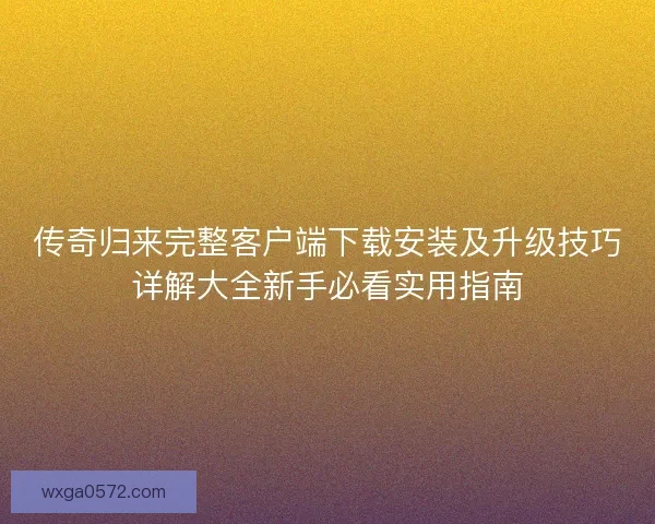 传奇归来完整客户端下载安装及升级技巧详解大全新手必看实用指南