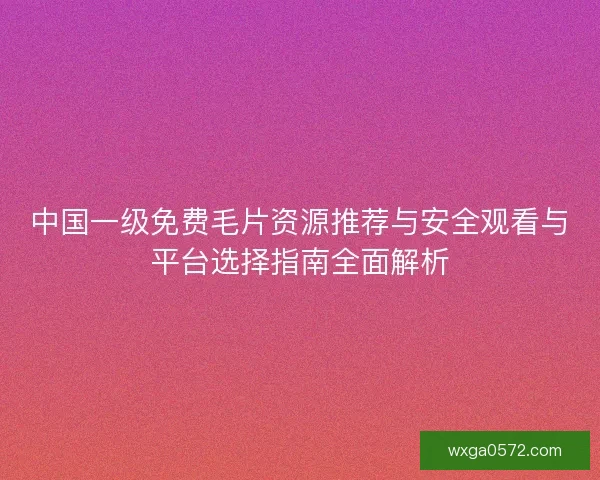 中国一级免费毛片资源推荐与安全观看与平台选择指南全面解析