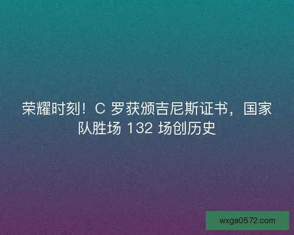 荣耀时刻！C 罗获颁吉尼斯证书，国家队胜场 132 场创历史
